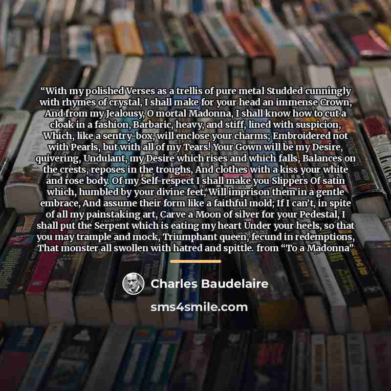 “With my polished Verses as a trellis of pure metal Studded cunningly with rhymes of crystal, I shall make for your head an immense Crown, And from my Jealousy, O mortal Madonna, I shall know how to cut a cloak in a fashion, Barbaric, heavy, and stiff, lined with suspicion, Which, like a…” quote by Charles Baudelaire