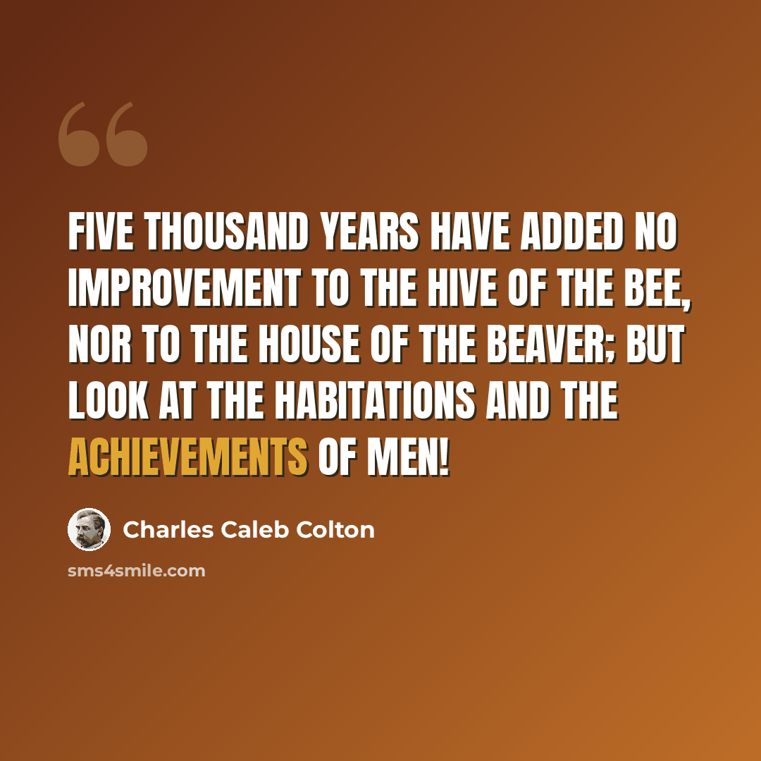 “Five thousand years have added no improvement to the hive of the bee, nor to the house of the beaver; but look at the habitations and the achievements of men!” quote by Charles Caleb Colton