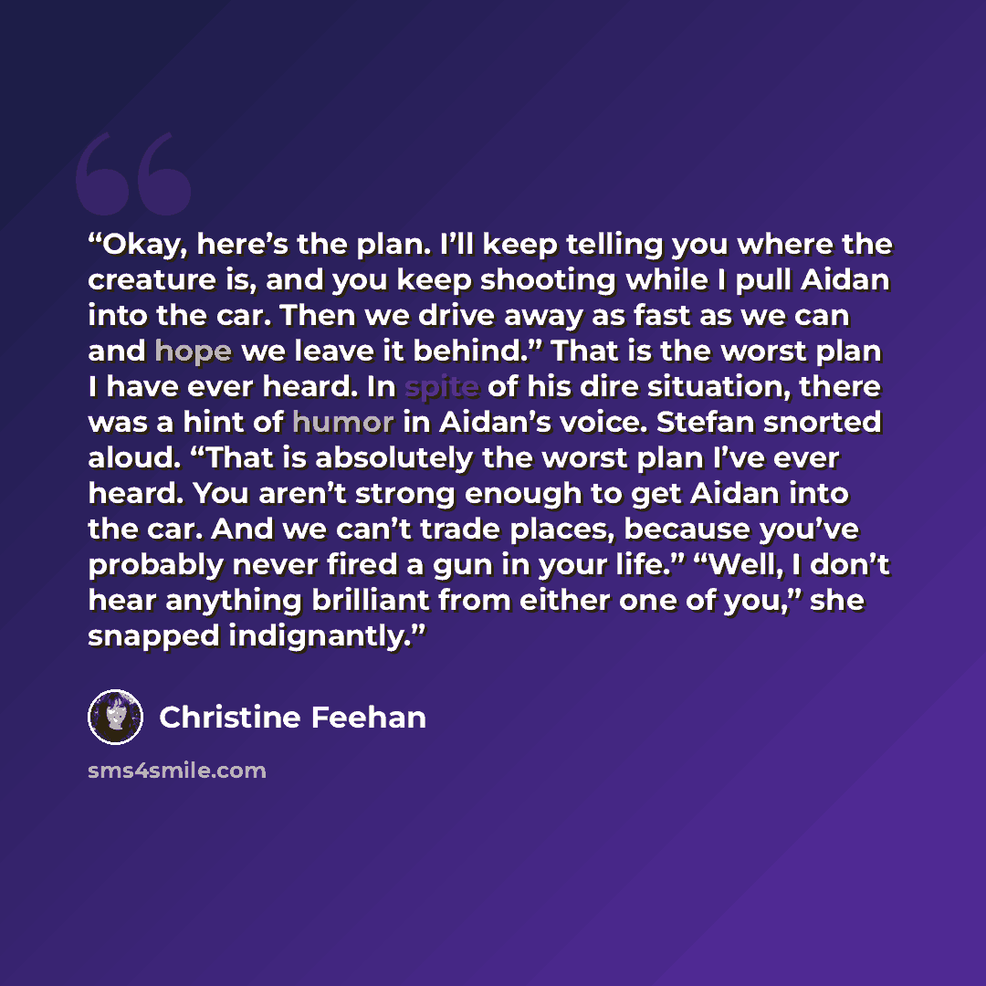 “Okay, here’s the plan. I’ll keep telling you where the creature is, and you keep shooting while I pull Aidan into the car. Then we drive away as fast as we can and hope we leave it behind.” That is the worst plan I have ever heard. In spite of his dire situation, there was a hint of humor in…” quote by Christine Feehan