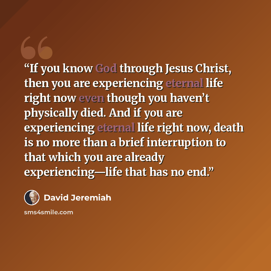 “If you know God through Jesus Christ, then you are experiencing eternal life right now even though you haven’t physically died. And if you are experiencing eternal life right now, death is no more than a brief interruption to that which you are already experiencing—life that has no end.” quote by David Jeremiah