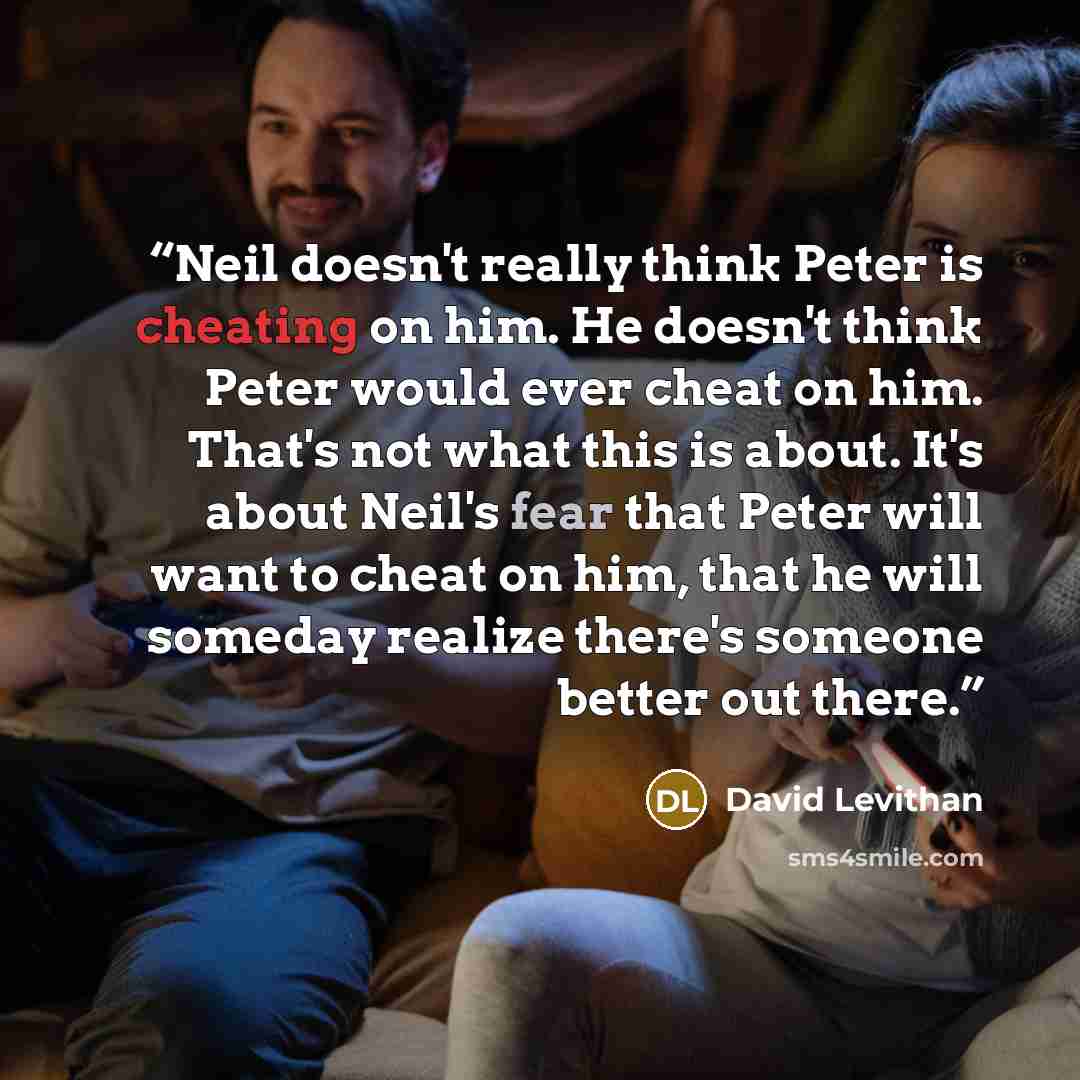 “Neil doesn't really think Peter is cheating on him. He doesn't think Peter would ever cheat on him. That's not what this is about. It's about Neil's fear that Peter will want to cheat on him, that he will someday realize there's someone better out there.” quote by David Levithan