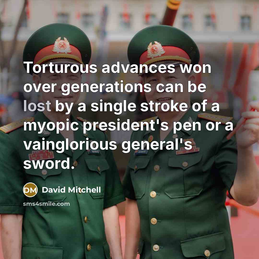 “Torturous advances won over generations can be lost by a single stroke of a myopic president's pen or a vainglorious general's sword.” quote by David Mitchell