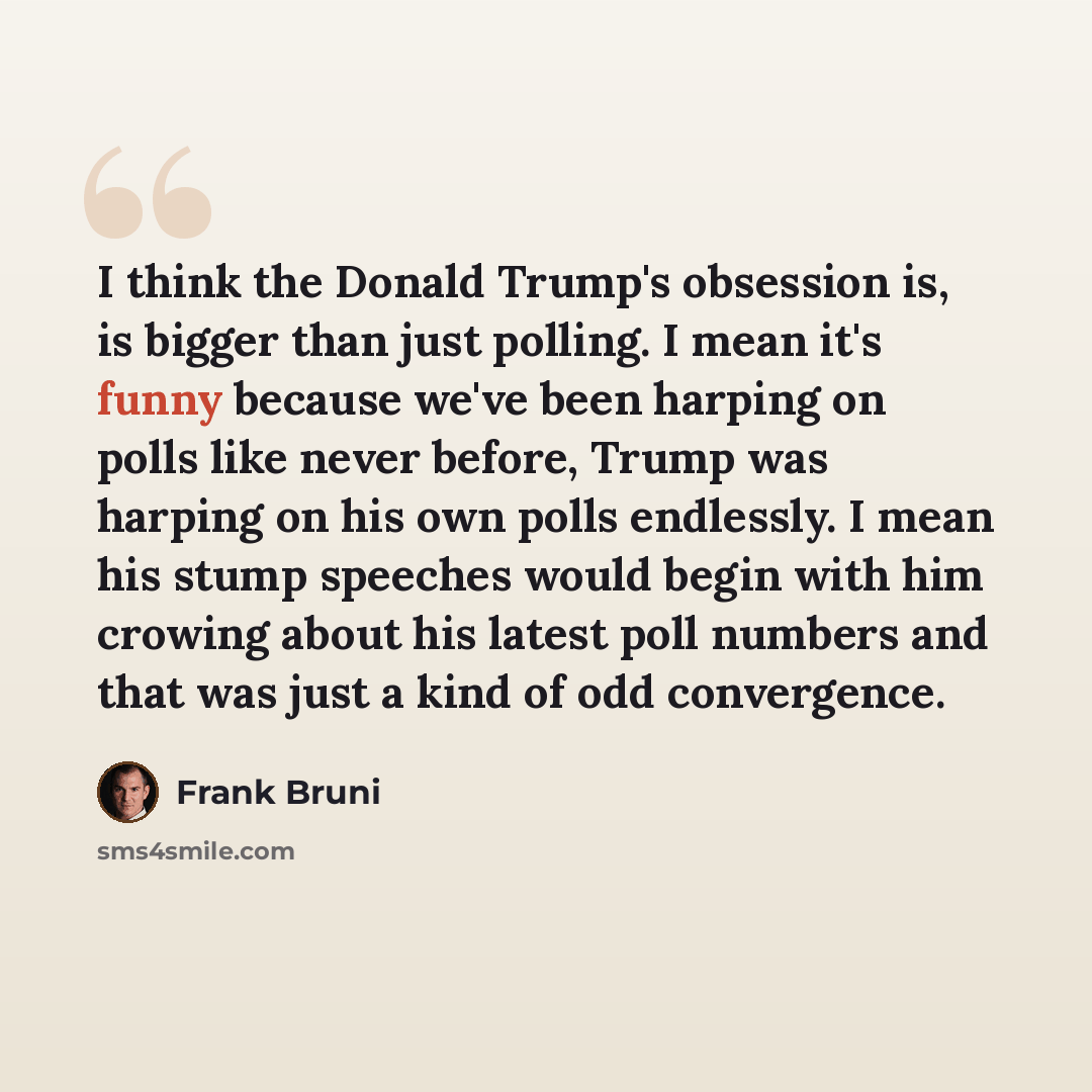 “I think the Donald Trump's obsession is, is bigger than just polling. I mean it's funny because we've been harping on polls like never before, Trump was harping on his own polls endlessly. I mean his stump speeches would begin with him crowing about his latest poll numbers and that was just a kind…” quote by Frank Bruni