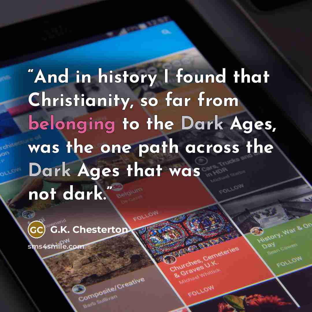 “And in history I found that Christianity, so far from belonging to the Dark Ages, was the one path across the Dark Ages that was not dark.” quote by G.K. Chesterton