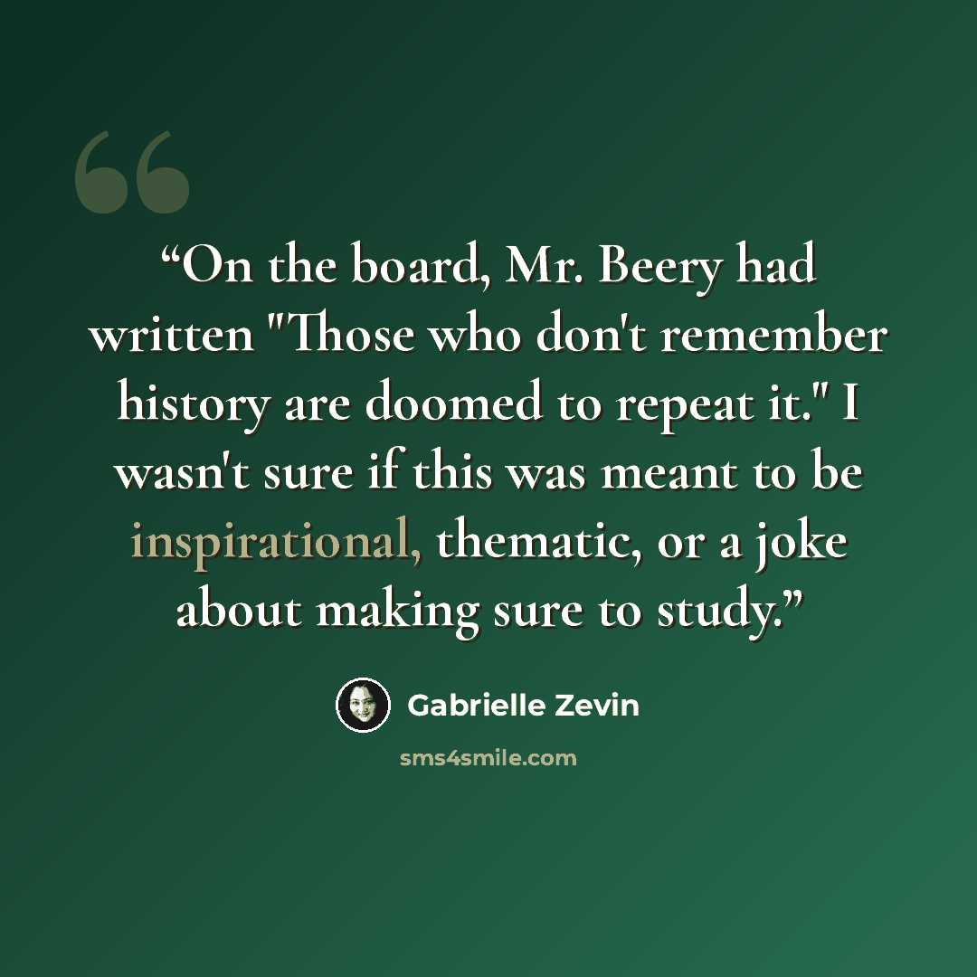 “On the board, Mr. Beery had written "Those who don't remember history are doomed to repeat it." I wasn't sure if this was meant to be inspirational, thematic, or a joke about making sure to study.” quote by Gabrielle Zevin
