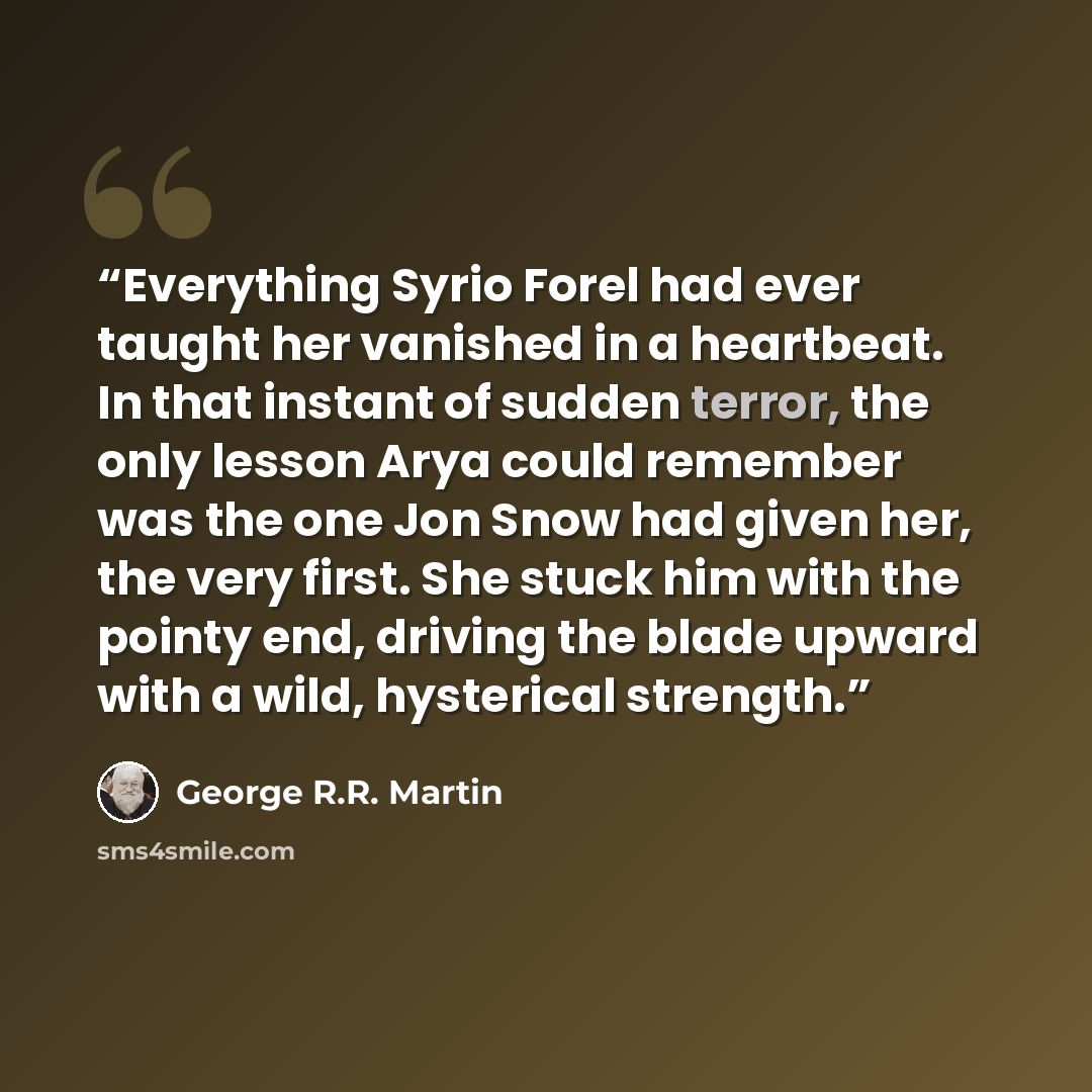 “Everything Syrio Forel had ever taught her vanished in a heartbeat. In that instant of sudden terror, the only lesson Arya could remember was the one Jon Snow had given her, the very first. She stuck him with the pointy end, driving the blade upward with a wild, hysterical strength.” quote by George R.R. Martin