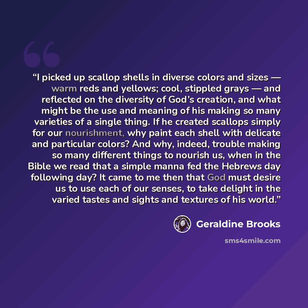 “I picked up scallop shells in diverse colors and sizes — warm reds and yellows; cool, stippled grays — and reflected on the diversity of God’s creation, and what might be the use and meaning of his making so many varieties of a single thing. If he created scallops simply for our nourishment, why…” quote by Geraldine Brooks