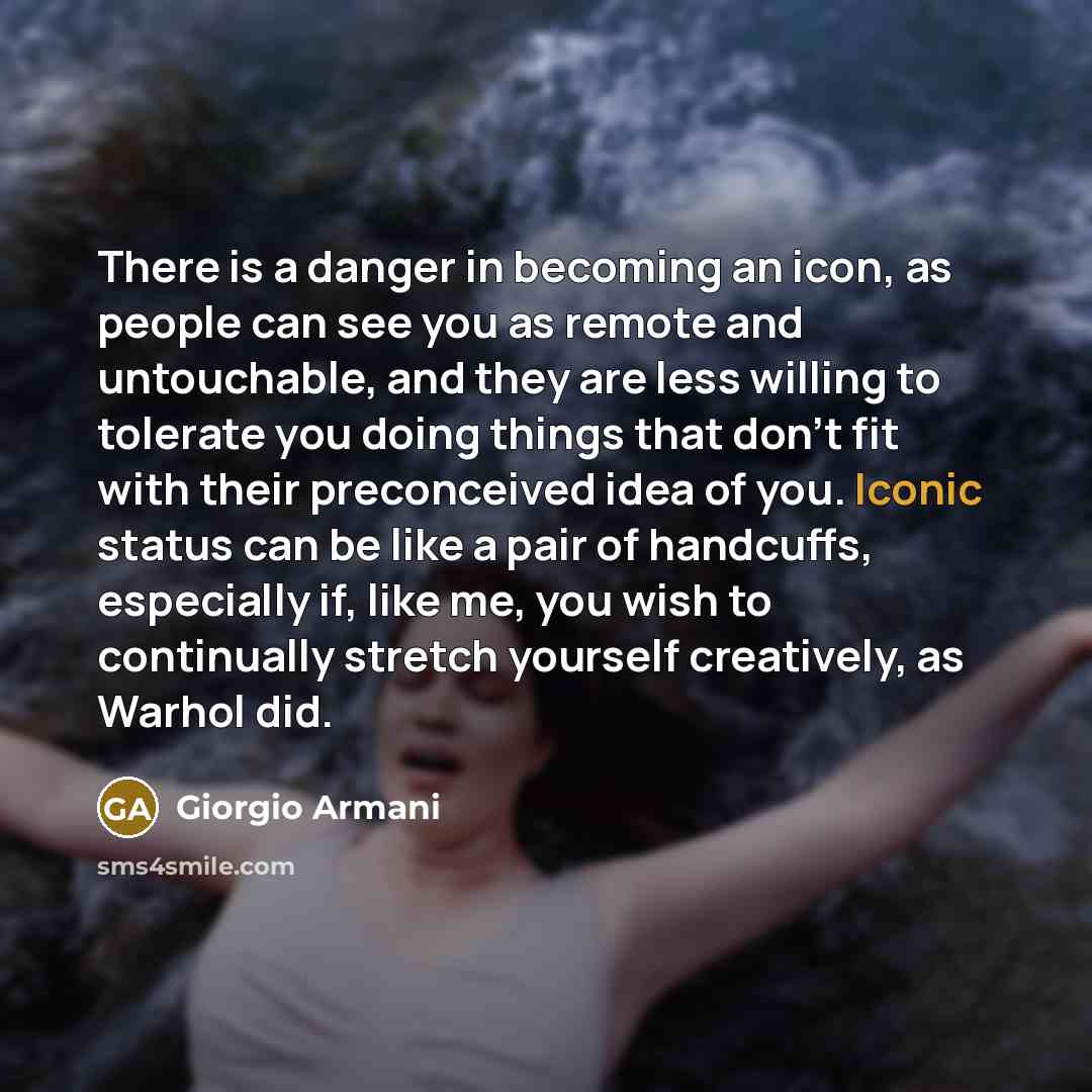 “There is a danger in becoming an icon, as people can see you as remote and untouchable, and they are less willing to tolerate you doing things that don't fit with their preconceived idea of you. Iconic status can be like a pair of handcuffs, especially if, like me, you wish to continually stretch…” quote by Giorgio Armani