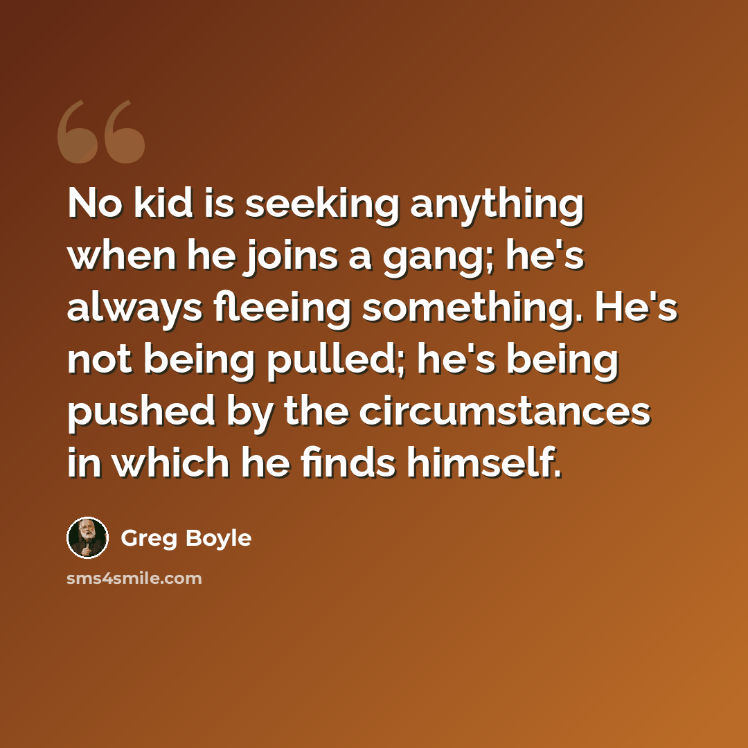 “No kid is seeking anything when he joins a gang; he's always fleeing something. He's not being pulled; he's being pushed by the circumstances in which he finds himself.” quote by Greg Boyle