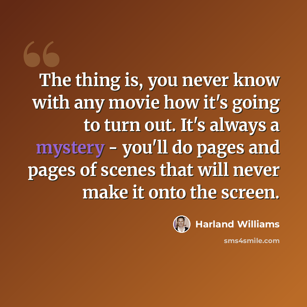 “The thing is, you never know with any movie how it's going to turn out. It's always a mystery - you'll do pages and pages of scenes that will never make it onto the screen.” quote by Harland Williams