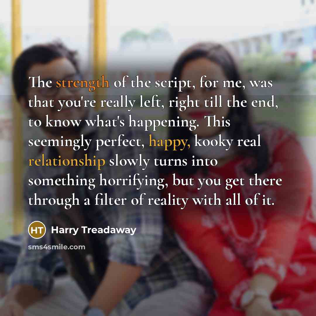 “The strength of the script, for me, was that you're really left, right till the end, to know what's happening. This seemingly perfect, happy, kooky real relationship slowly turns into something horrifying, but you get there through a filter of reality with all of it.” quote by Harry Treadaway