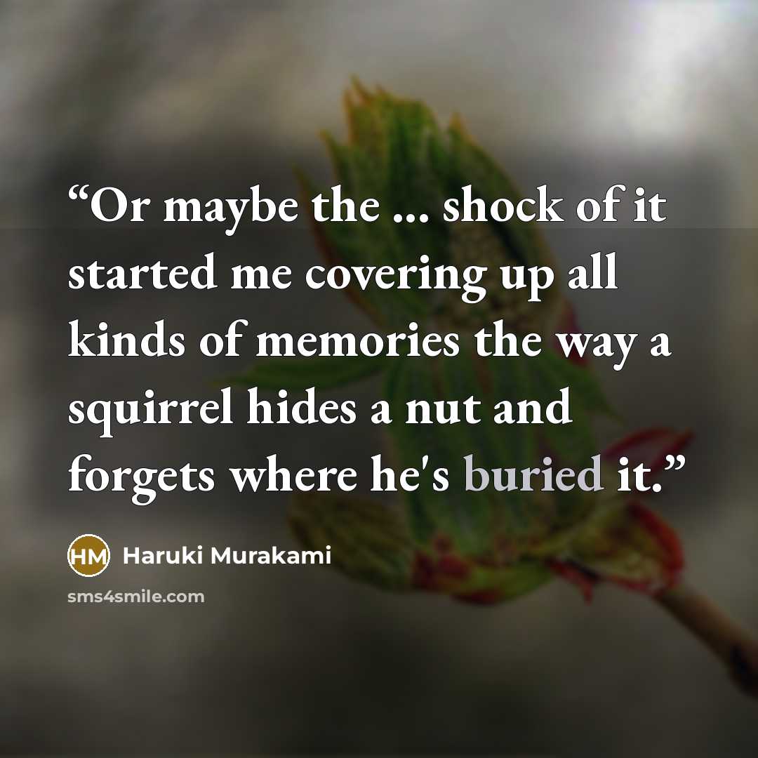 “Or maybe the ... shock of it started me covering up all kinds of memories the way a squirrel hides a nut and forgets where he's buried it.” quote by Haruki Murakami