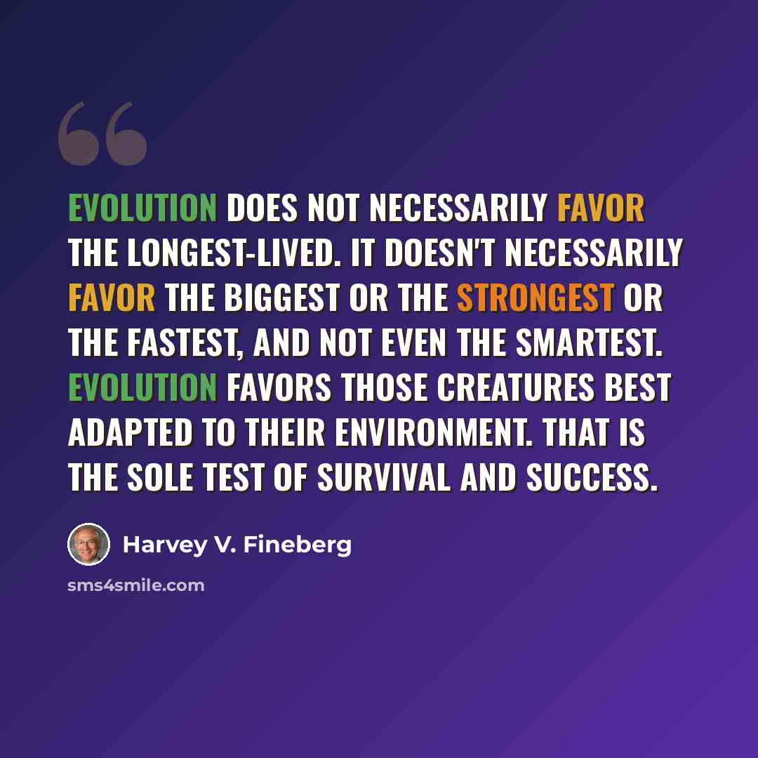 “Evolution does not necessarily favor the longest-lived. It doesn't necessarily favor the biggest or the strongest or the fastest, and not even the smartest. Evolution favors those creatures best adapted to their environment. That is the sole test of survival and success.” quote by Harvey V. Fineberg