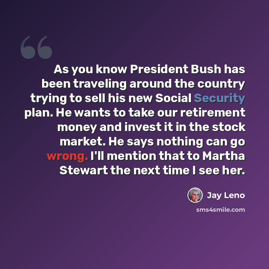 “As you know President Bush has been traveling around the country trying to sell his new Social Security plan. He wants to take our retirement money and invest it in the stock market. He says nothing can go wrong. I'll mention that to Martha Stewart the next time I see her.” quote by Jay Leno
