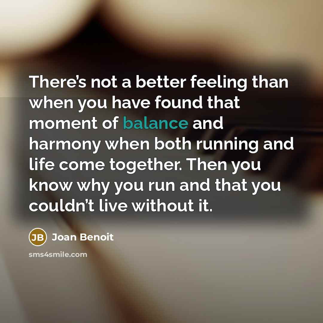 “There’s not a better feeling than when you have found that moment of balance and harmony when both running and life come together. Then you know why you run and that you couldn’t live without it.” quote by Joan Benoit