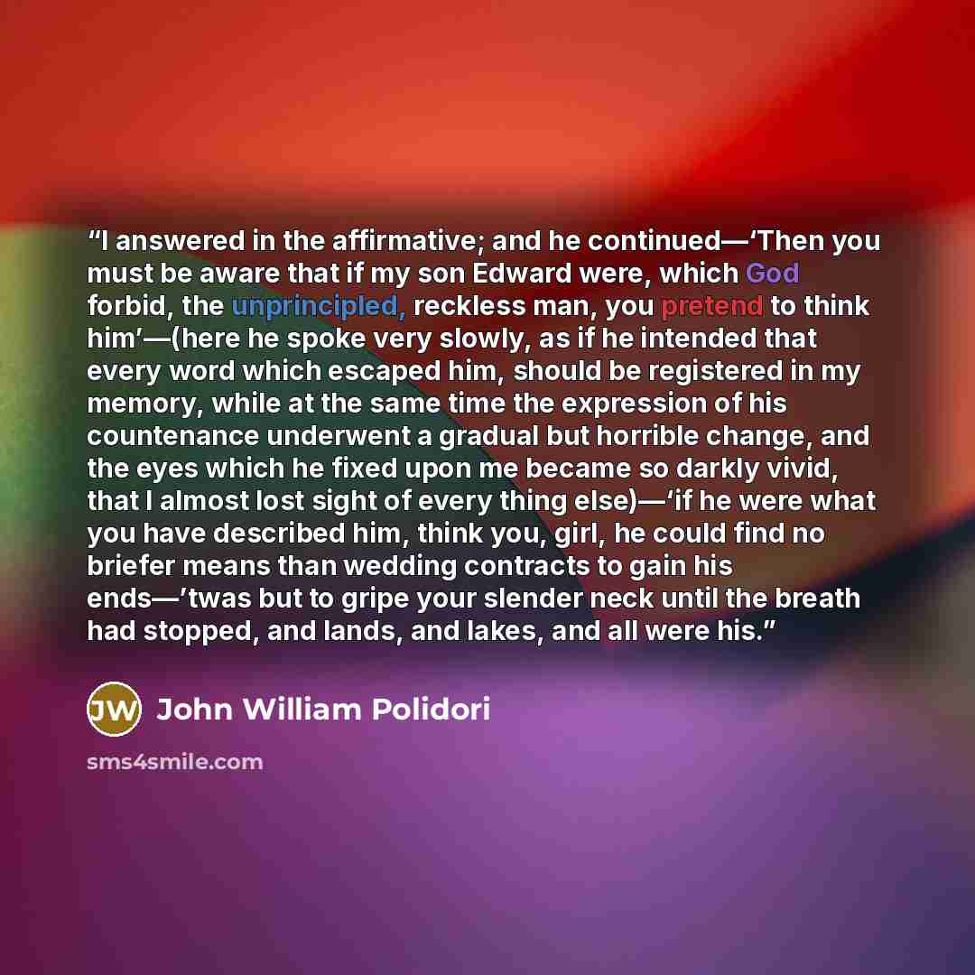 “I answered in the affirmative; and he continued—‘Then you must be aware that if my son Edward were, which God forbid, the unprincipled, reckless man, you pretend to think him’—(here he spoke very slowly, as if he intended that every word which escaped him, should be registered in my memory, while…” quote by John William Polidori