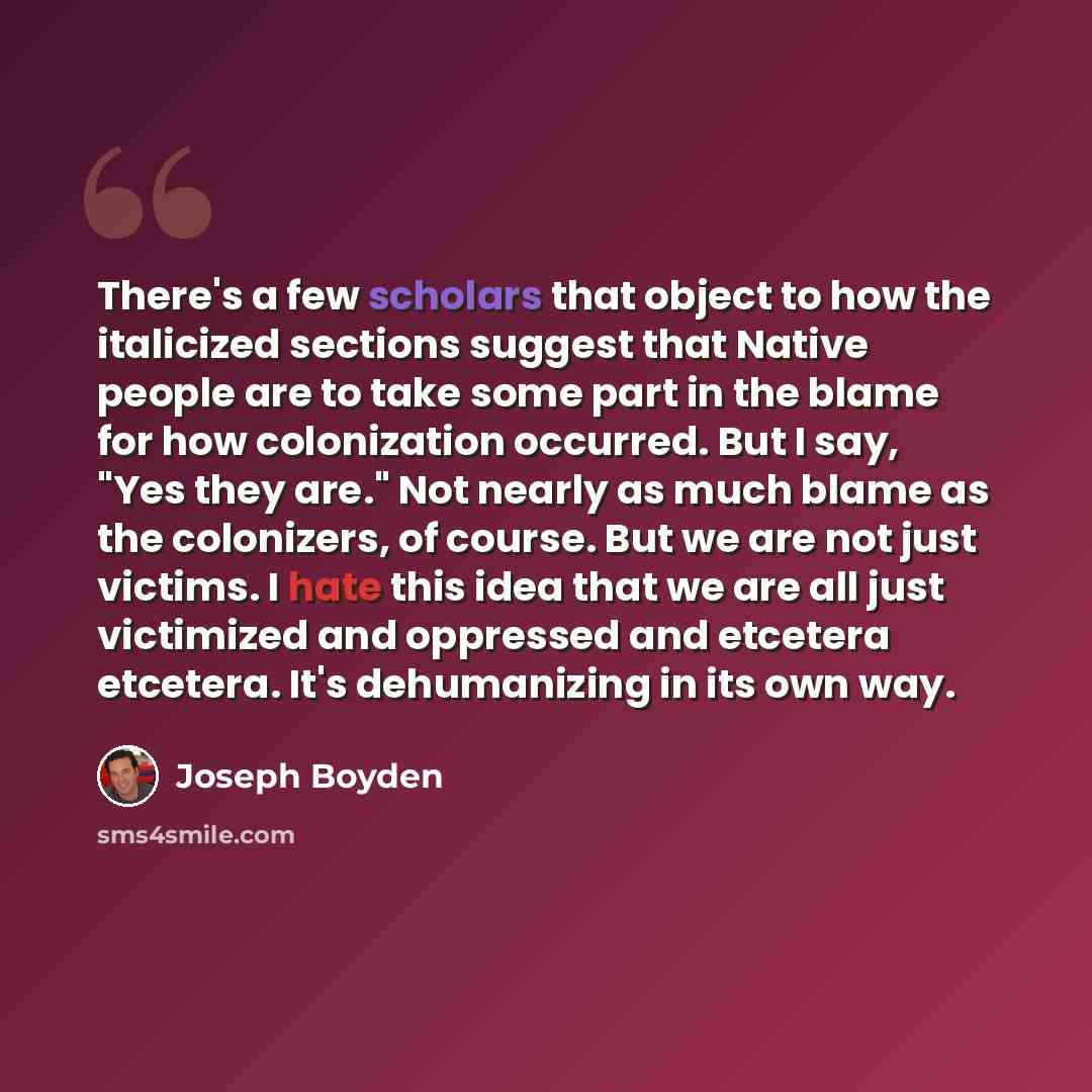 “There's a few scholars that object to how the italicized sections suggest that Native people are to take some part in the blame for how colonization occurred. But I say, "Yes they are." Not nearly as much blame as the colonizers, of course. But we are not just victims. I hate this idea that we are…” quote by Joseph Boyden
