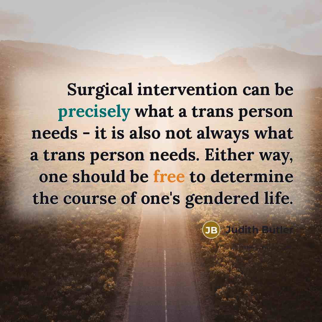 “Surgical intervention can be precisely what a trans person needs - it is also not always what a trans person needs. Either way, one should be free to determine the course of one's gendered life.” quote by Judith Butler