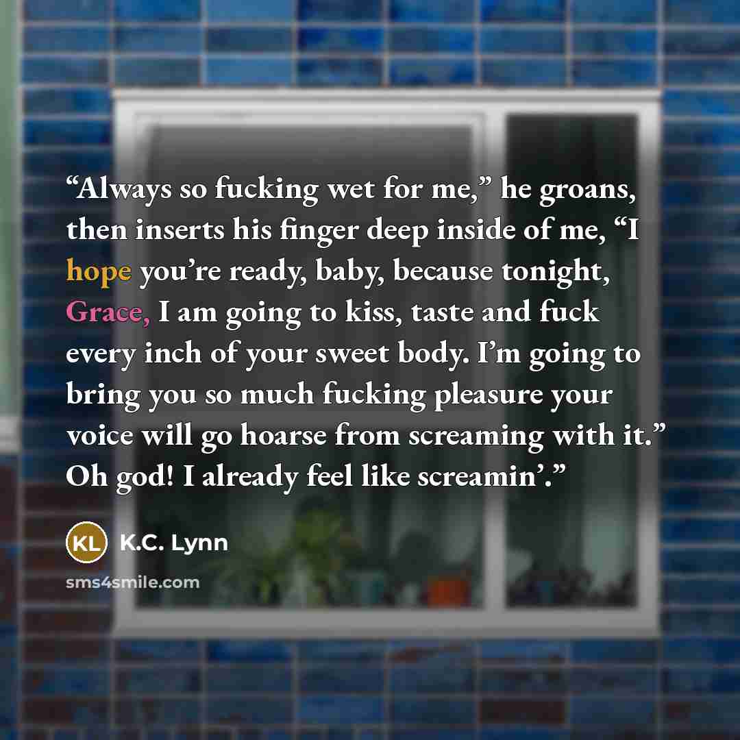 “Always so fucking wet for me,” he groans, then inserts his finger deep inside of me, “I hope you’re ready, baby, because tonight, Grace, I am going to kiss, taste and fuck every inch of your sweet body. I’m going to bring you so much fucking pleasure your voice will go hoarse from screaming with…” quote by K.C. Lynn