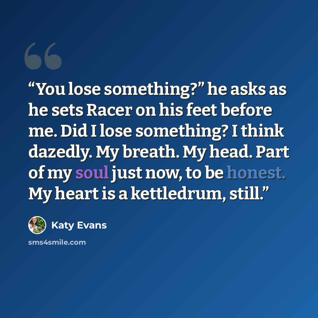 “You lose something?” he asks as he sets Racer on his feet before me. Did I lose something? I think dazedly. My breath. My head. Part of my soul just now, to be honest. My heart is a kettledrum, still.” quote by Katy Evans