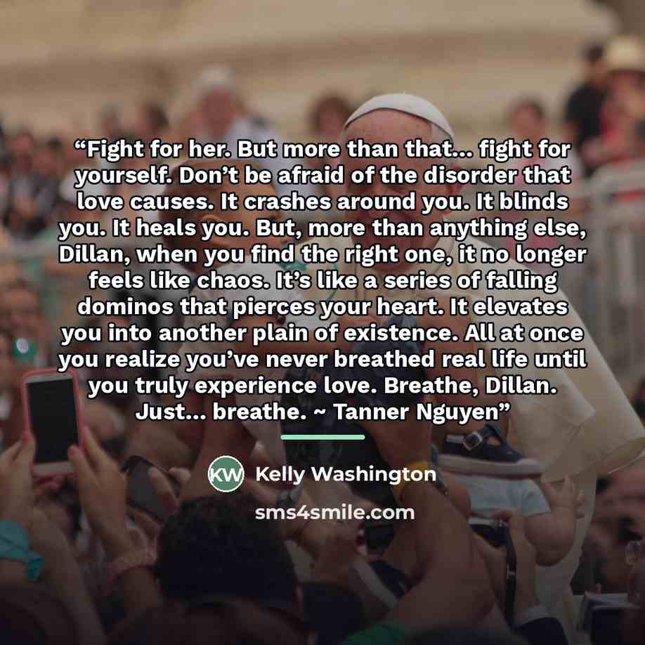 “Fight for her. But more than that… fight for yourself. Don’t be afraid of the disorder that love causes. It crashes around you. It blinds you. It heals you. But, more than anything else, Dillan, when you find the right one, it no longer feels like chaos. It’s like a series of falling dominos that…” quote by Kelly Washington