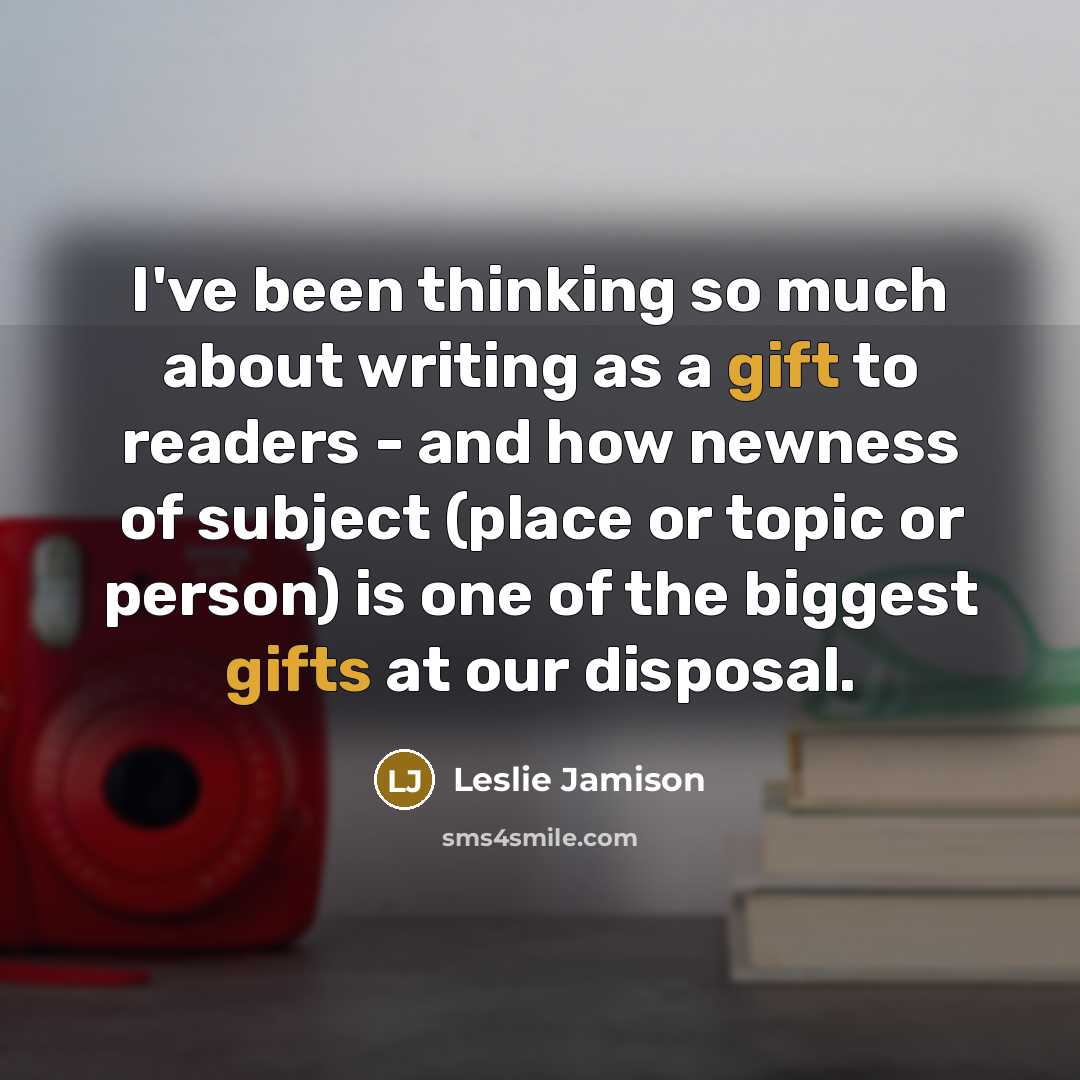 “I've been thinking so much about writing as a gift to readers - and how newness of subject (place or topic or person) is one of the biggest gifts at our disposal.” quote by Leslie Jamison