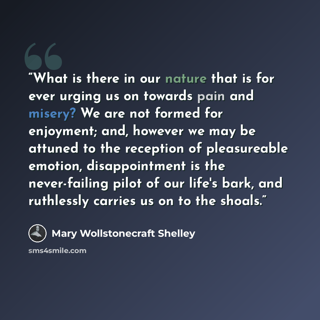 “What is there in our nature that is for ever urging us on towards pain and misery? We are not formed for enjoyment; and, however we may be attuned to the reception of pleasureable emotion, disappointment is the never-failing pilot of our life's bark, and ruthlessly carries us on to the shoals.” quote by Mary Wollstonecraft Shelley