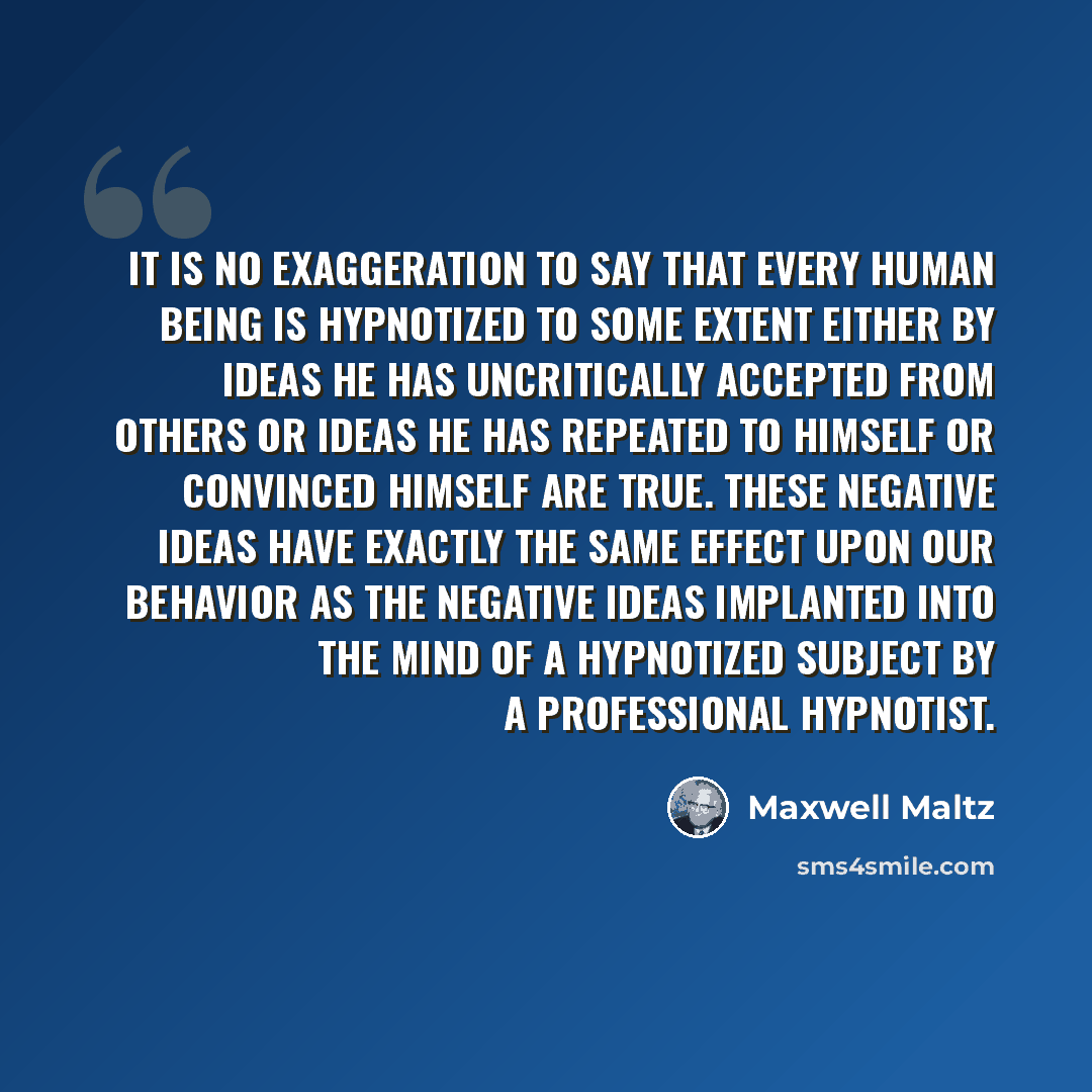“It is no exaggeration to say that every human being is hypnotized to some extent either by ideas he has uncritically accepted from others or ideas he has repeated to himself or convinced himself are true. These negative ideas have exactly the same effect upon our behavior as the negative ideas…” quote by Maxwell Maltz