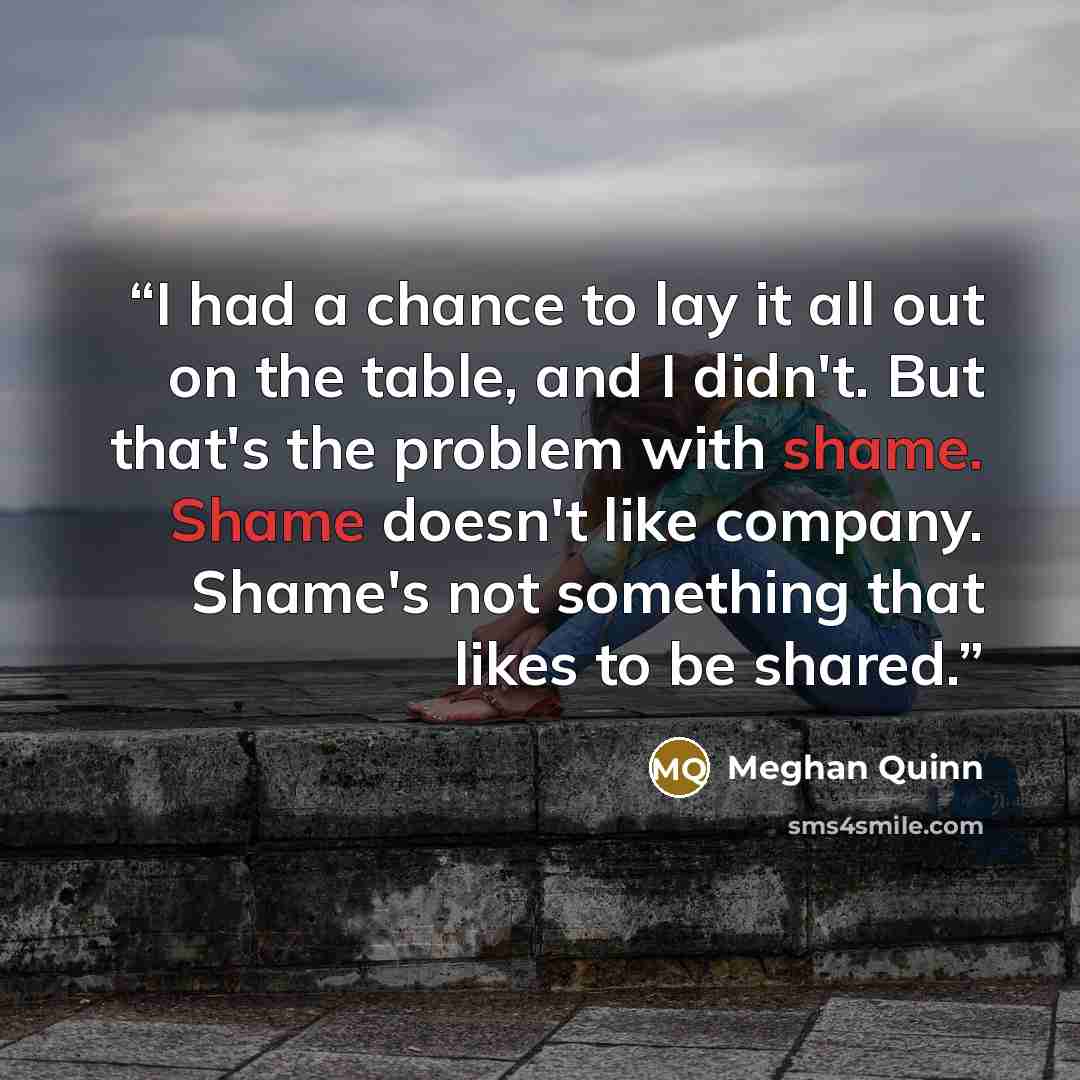 “I had a chance to lay it all out on the table, and I didn't. But that's the problem with shame. Shame doesn't like company. Shame's not something that likes to be shared.” quote by Meghan Quinn