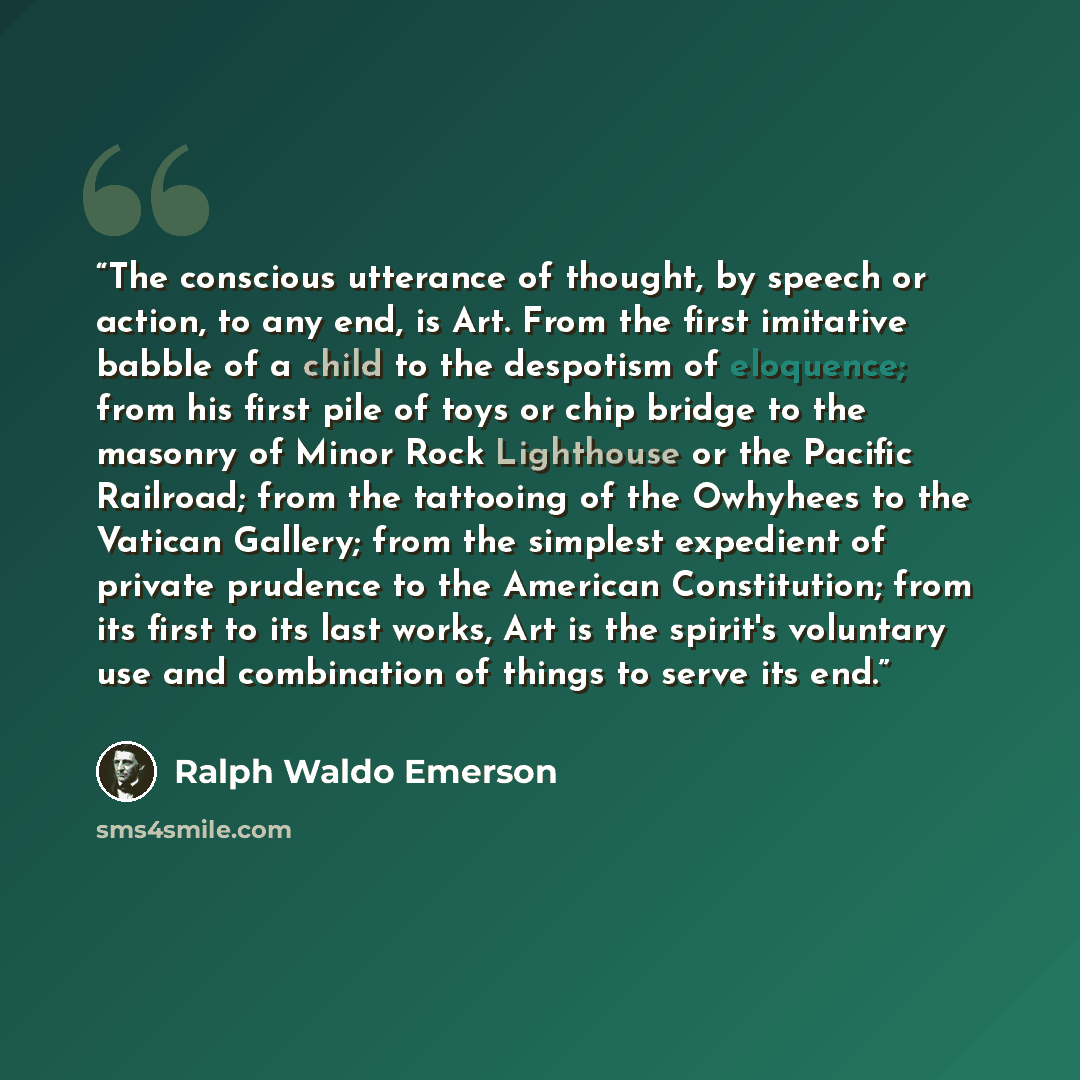 “The conscious utterance of thought, by speech or action, to any end, is Art. From the first imitative babble of a child to the despotism of eloquence; from his first pile of toys or chip bridge to the masonry of Minor Rock Lighthouse or the Pacific Railroad; from the tattooing of the Owhyhees to…” quote by Ralph Waldo Emerson
