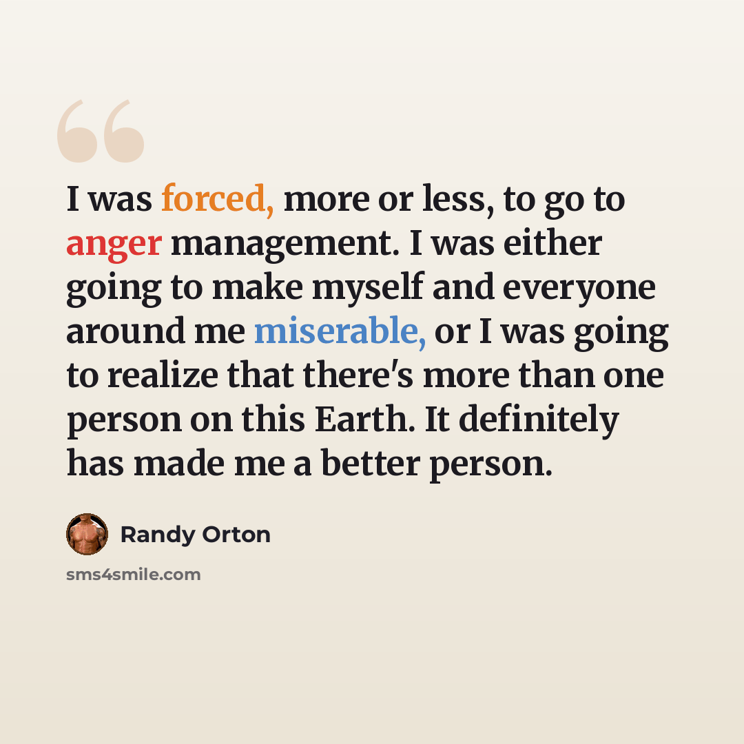 “I was forced, more or less, to go to anger management. I was either going to make myself and everyone around me miserable, or I was going to realize that there's more than one person on this Earth. It definitely has made me a better person.” quote by Randy Orton