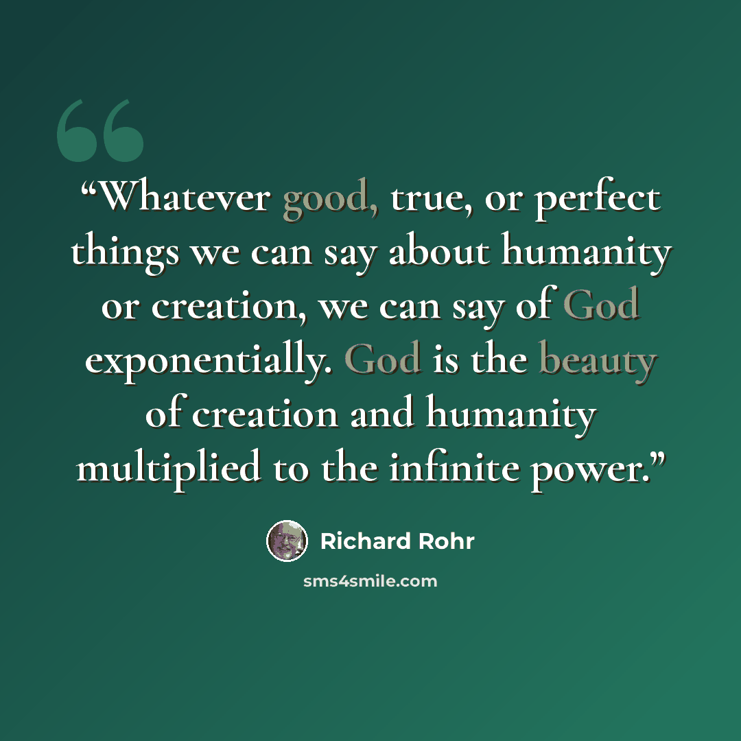 “Whatever good, true, or perfect things we can say about humanity or creation, we can say of God exponentially. God is the beauty of creation and humanity multiplied to the infinite power.” quote by Richard Rohr