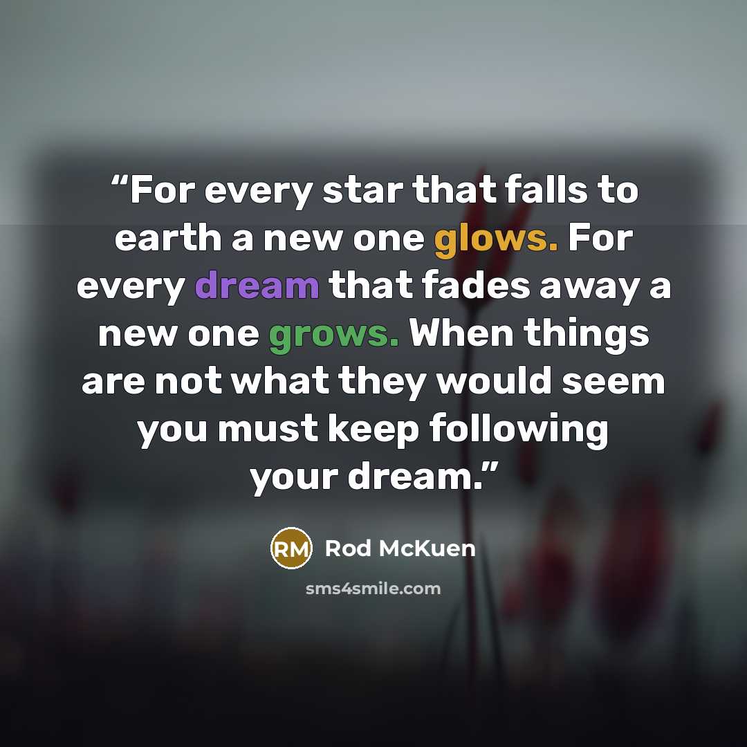 “For every star that falls to earth a new one glows. For every dream that fades away a new one grows. When things are not what they would seem you must keep following your dream.” quote by Rod McKuen