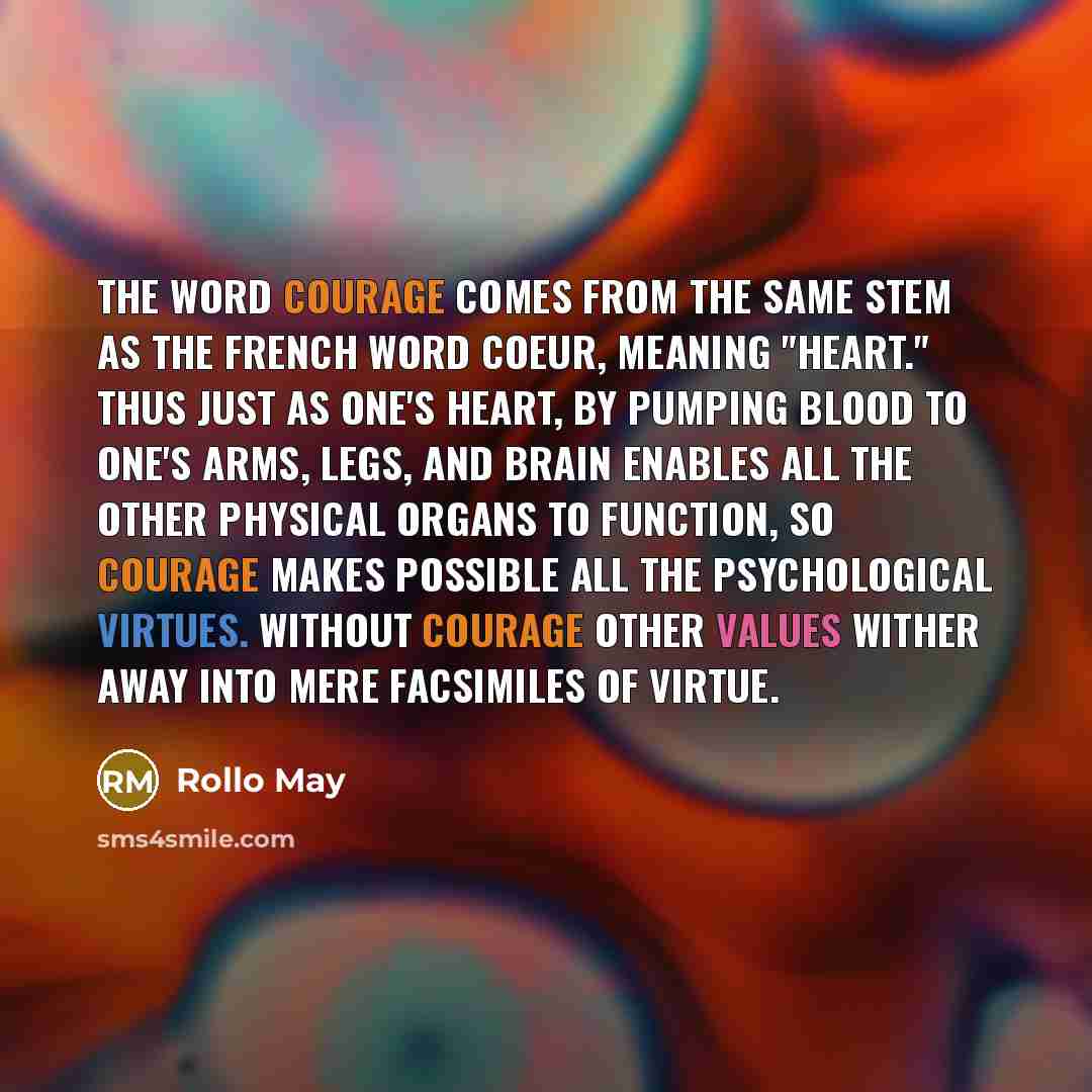 “The word courage comes from the same stem as the French word Coeur, meaning "heart." Thus just as one's heart, by pumping blood to one's arms, legs, and brain enables all the other physical organs to function, so courage makes possible all the psychological virtues. Without courage other values…” quote by Rollo May