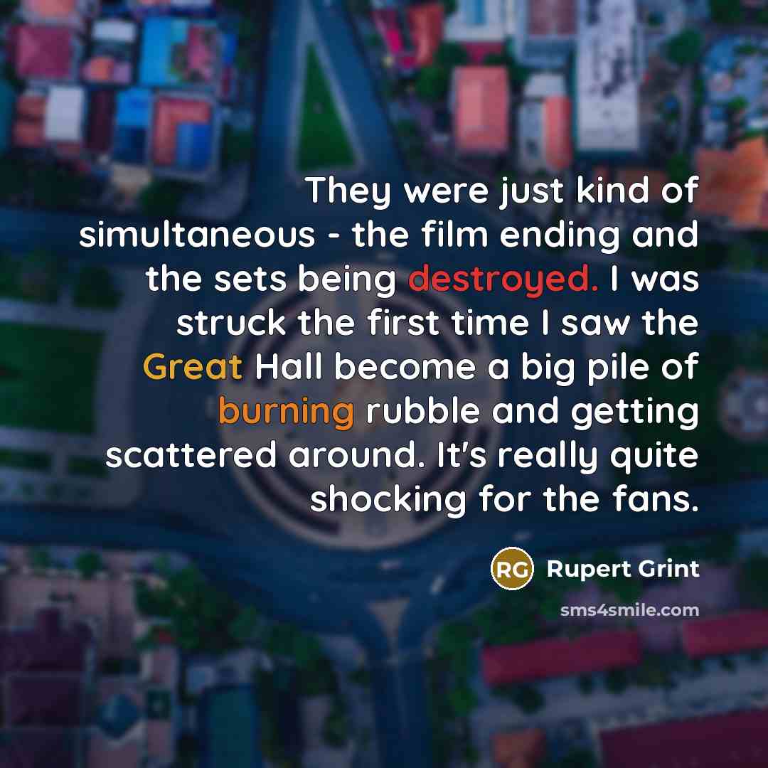 “They were just kind of simultaneous - the film ending and the sets being destroyed. I was struck the first time I saw the Great Hall become a big pile of burning rubble and getting scattered around. It's really quite shocking for the fans.” quote by Rupert Grint