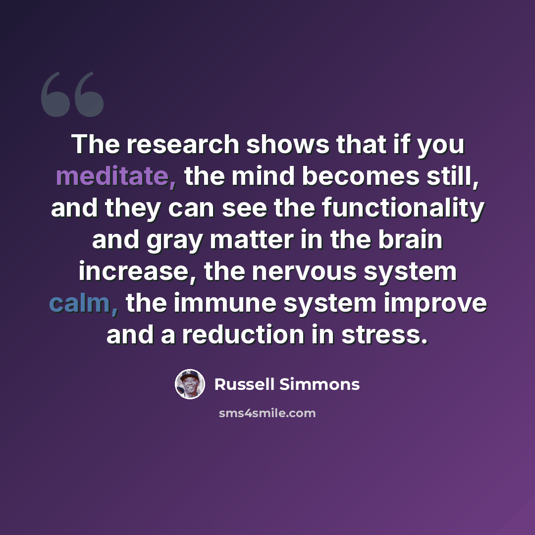 “The research shows that if you meditate, the mind becomes still, and they can see the functionality and gray matter in the brain increase, the nervous system calm, the immune system improve and a reduction in stress.” quote by Russell Simmons