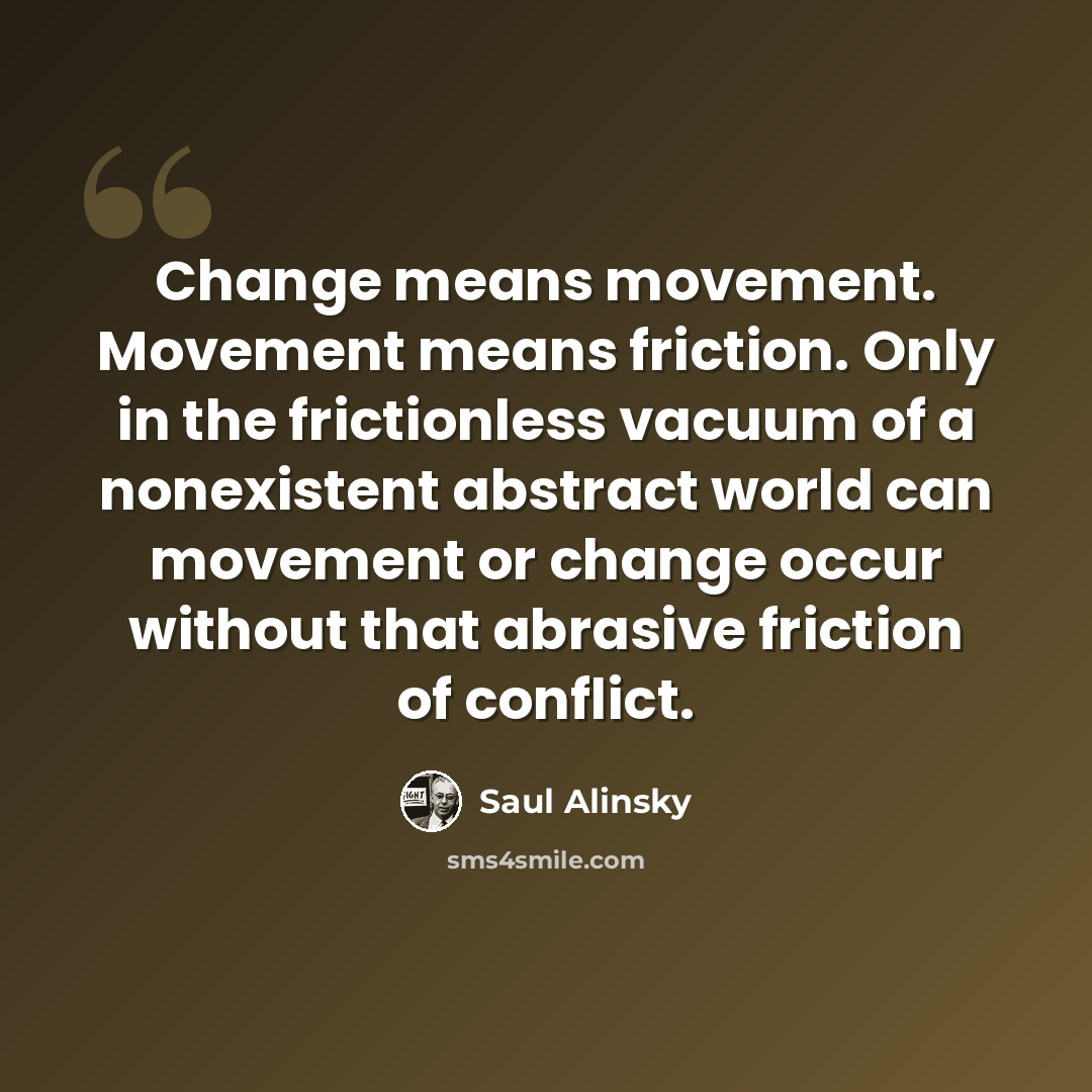 “Change means movement. Movement means friction. Only in the frictionless vacuum of a nonexistent abstract world can movement or change occur without that abrasive friction of conflict.” quote by Saul Alinsky