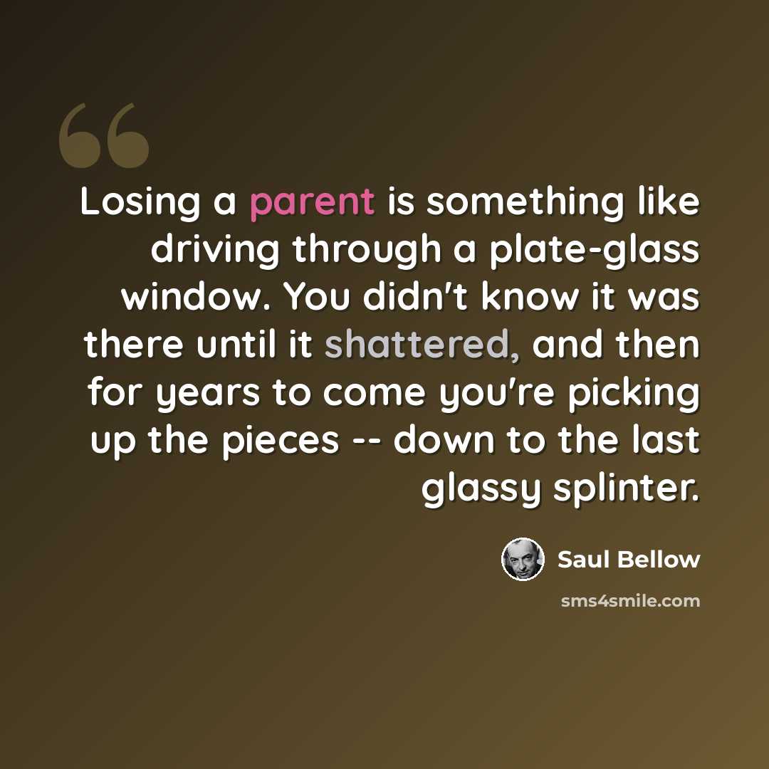 “Losing a parent is something like driving through a plate-glass window. You didn't know it was there until it shattered, and then for years to come you're picking up the pieces -- down to the last glassy splinter.” quote by Saul Bellow