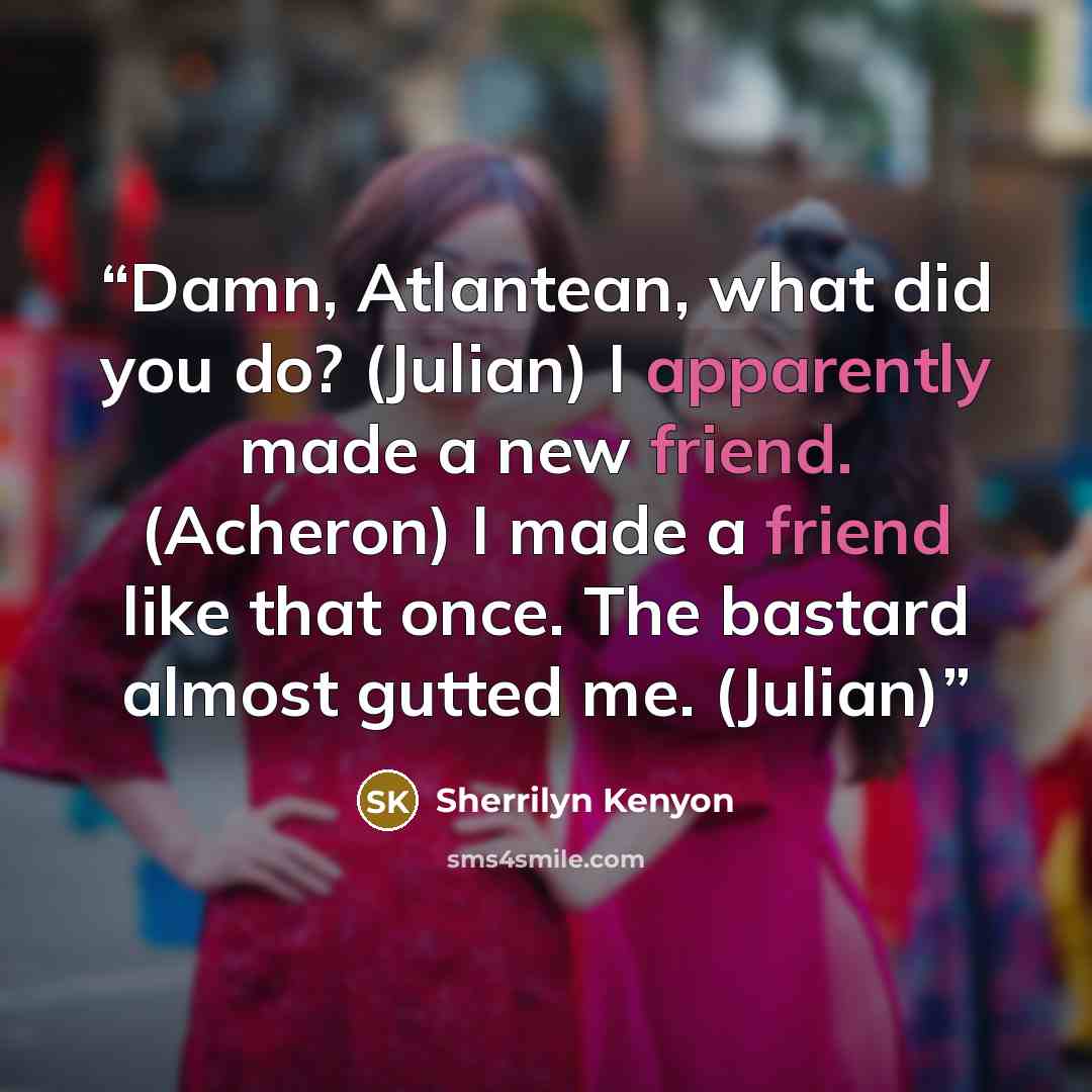 “Damn, Atlantean, what did you do? (Julian) I apparently made a new friend. (Acheron) I made a friend like that once. The bastard almost gutted me. (Julian)” quote by Sherrilyn Kenyon