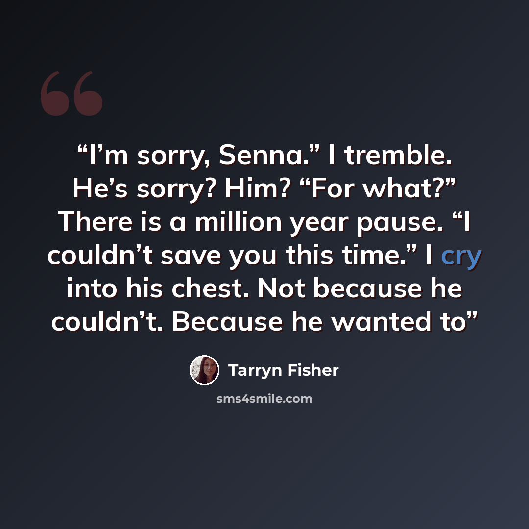 “I’m sorry, Senna.” I tremble. He’s sorry? Him? “For what?” There is a million year pause. “I couldn’t save you this time.” I cry into his chest. Not because he couldn’t. Because he wanted to” quote by Tarryn Fisher