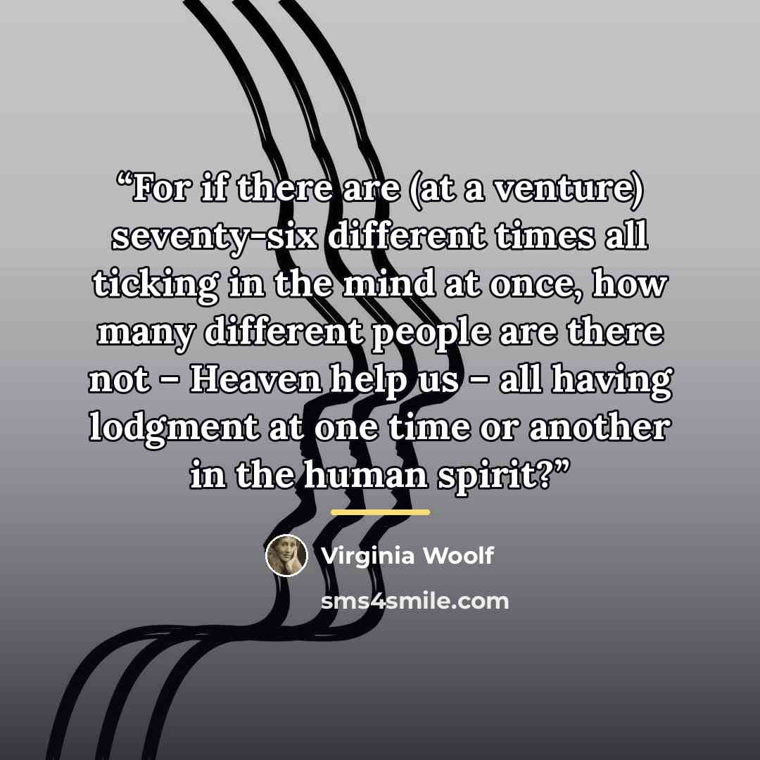 “For if there are (at a venture) seventy-six different times all ticking in the mind at once, how many different people are there not – Heaven help us – all having lodgment at one time or another in the human spirit?” quote by Virginia Woolf
