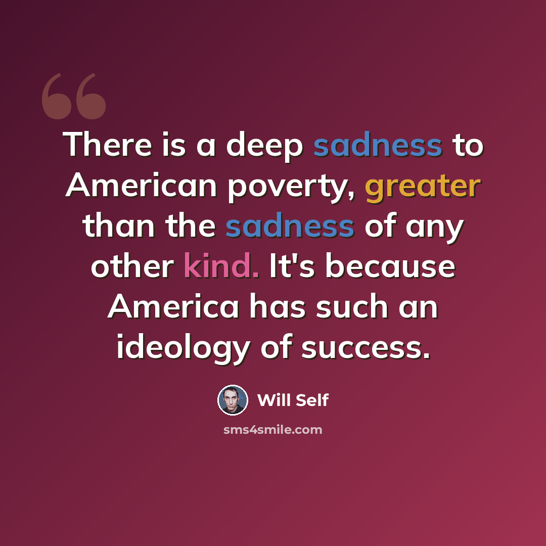 “There is a deep sadness to American poverty, greater than the sadness of any other kind. It's because America has such an ideology of success.” quote by Will Self