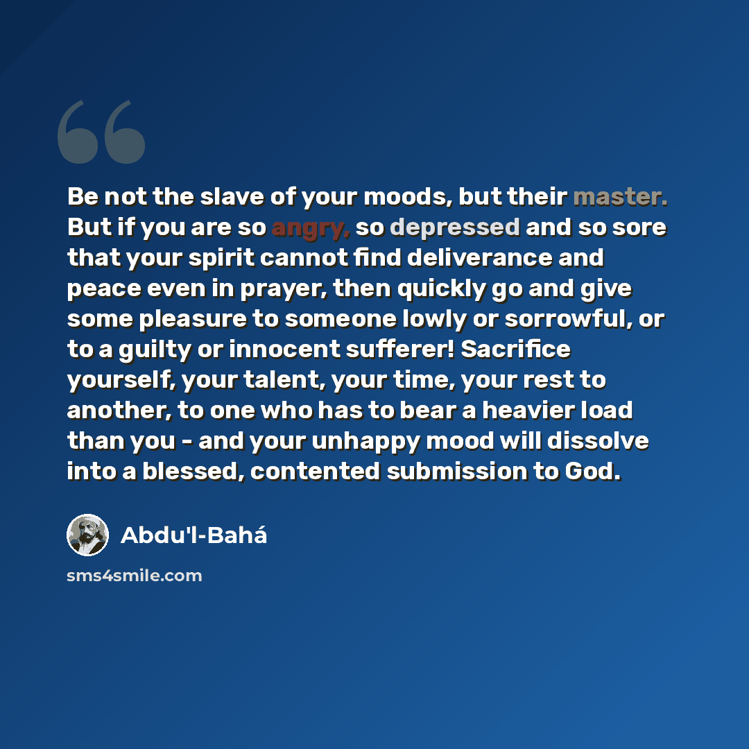“Be not the slave of your moods, but their master. But if you are so angry, so depressed and so sore that your spirit cannot find deliverance and peace even in prayer, then quickly go and give some pleasure to someone lowly or sorrowful, or to a guilty or innocent sufferer! Sacrifice yourself, your…” quote by Abdu'l-Bahá