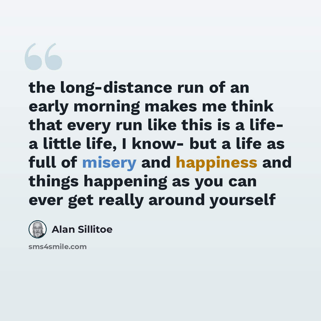 “the long-distance run of an early morning makes me think that every run like this is a life- a little life, I know- but a life as full of misery and happiness and things happening as you can ever get really around yourself” quote by Alan Sillitoe