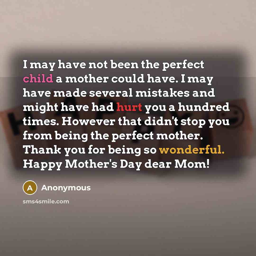 “I may have not been the perfect child a mother could have. I may have made several mistakes and might have had hurt you a hundred times. However that didn't stop you from being the perfect mother. Thank you for being so wonderful. Happy Mother's Day dear Mom!” quote by Anonymous