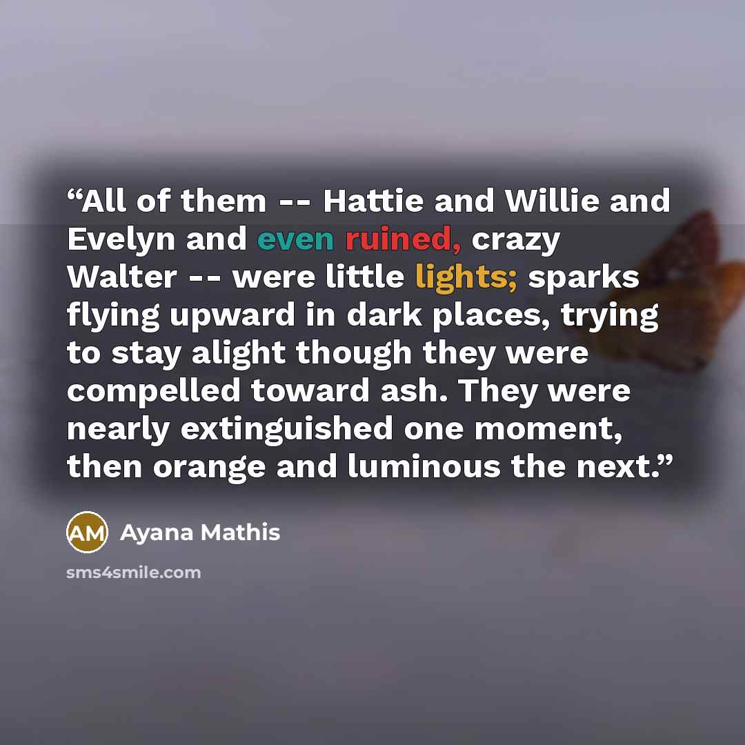 “All of them -- Hattie and Willie and Evelyn and even ruined, crazy Walter -- were little lights; sparks flying upward in dark places, trying to stay alight though they were compelled toward ash. They were nearly extinguished one moment, then orange and luminous the next.” quote by Ayana Mathis