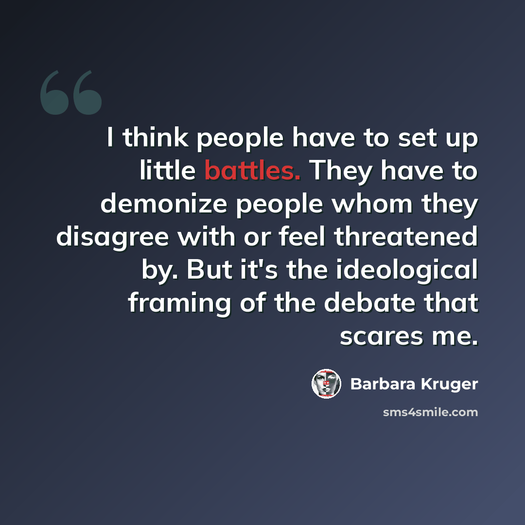 “I think people have to set up little battles. They have to demonize people whom they disagree with or feel threatened by. But it's the ideological framing of the debate that scares me.” quote by Barbara Kruger