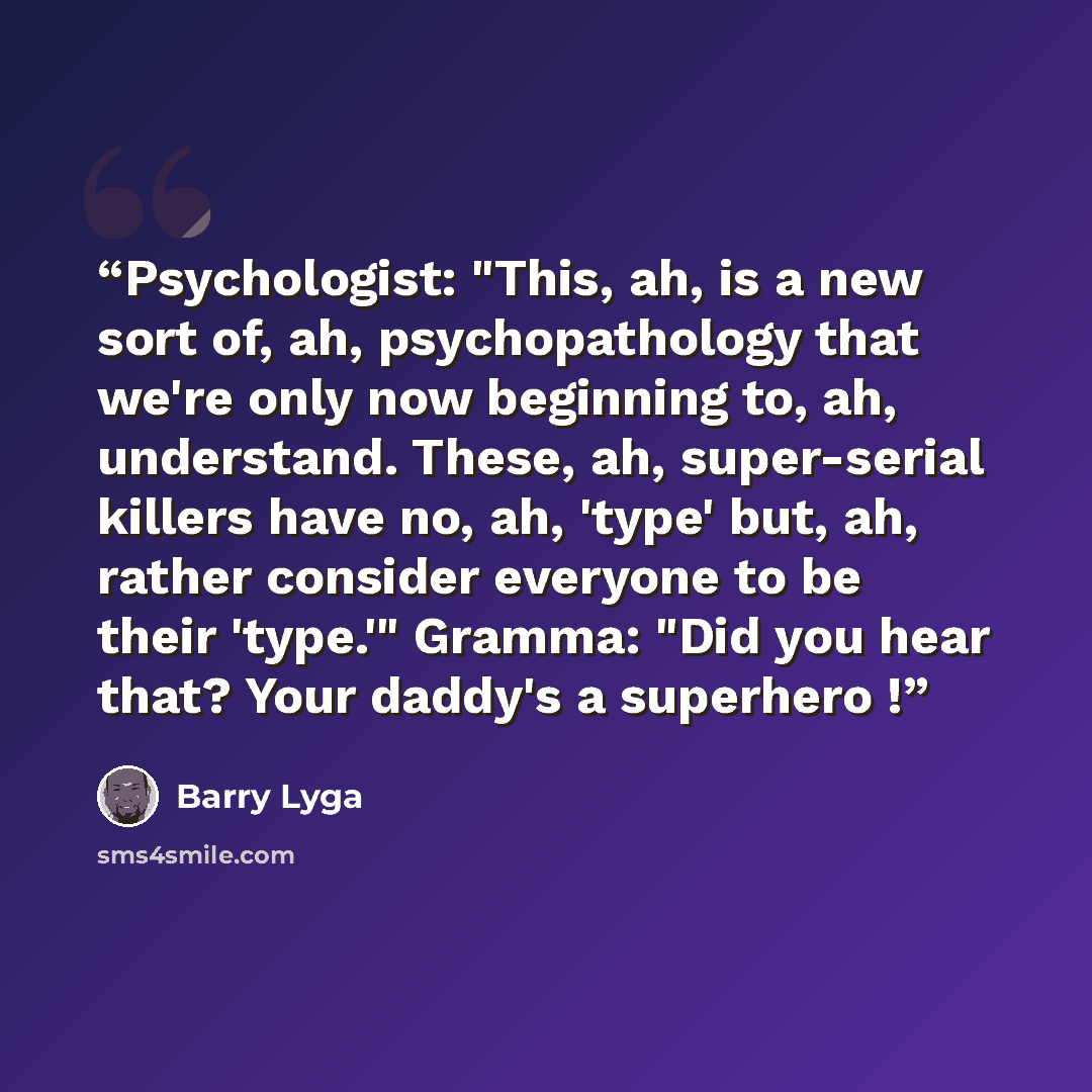 “Psychologist: "This, ah, is a new sort of, ah, psychopathology that we're only now beginning to, ah, understand. These, ah, super-serial killers have no, ah, 'type' but, ah, rather consider everyone to be their 'type.'" Gramma: "Did you hear that? Your daddy's a superhero !” quote by Barry Lyga