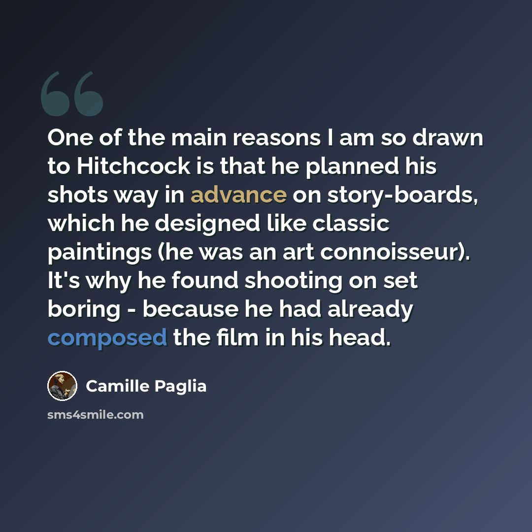 “One of the main reasons I am so drawn to Hitchcock is that he planned his shots way in advance on story-boards, which he designed like classic paintings (he was an art connoisseur). It's why he found shooting on set boring - because he had already composed the film in his head.” quote by Camille Paglia