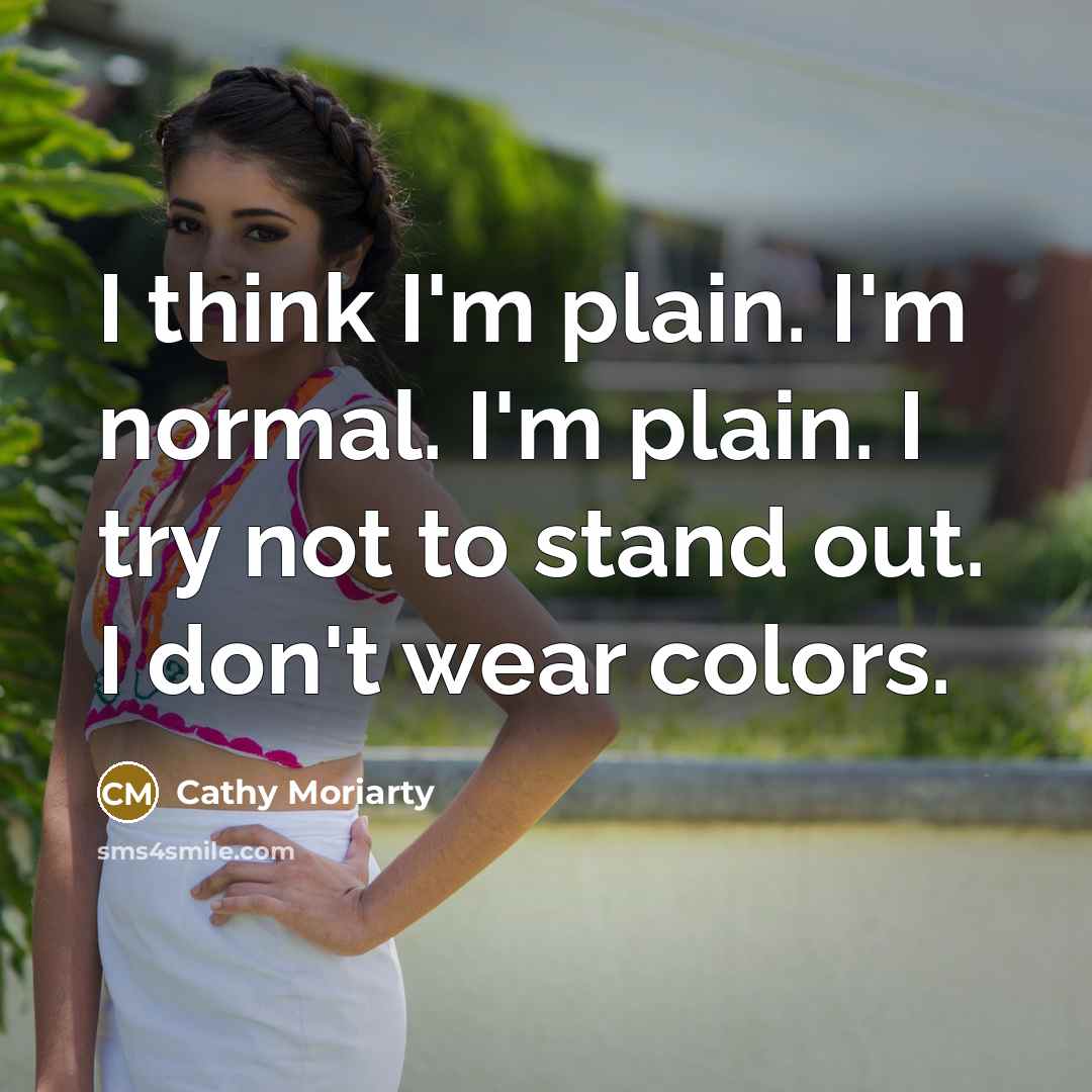 “I think I'm plain. I'm normal. I'm plain. I try not to stand out. I don't wear colors.” quote by Cathy Moriarty